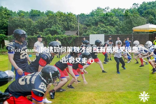 昌都团建如何策划才能既有高度又接地气出彩又走心