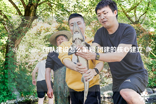 昌都团队建设怎么策划 团建的核心建立